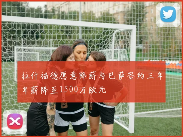 拉什福德愿意降薪与巴萨签约三年年薪降至1500万欧元