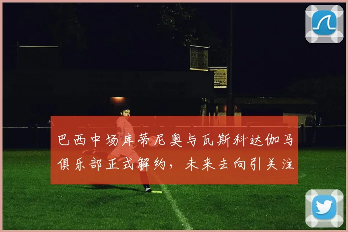 巴西中场库蒂尼奥与瓦斯科达伽马俱乐部正式解约，未来去向引关注