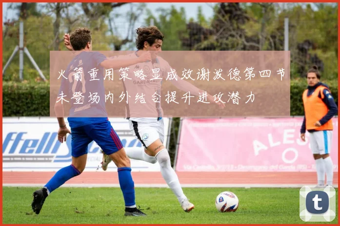 火箭重用策略显成效谢泼德第四节未登场内外结合提升进攻潜力