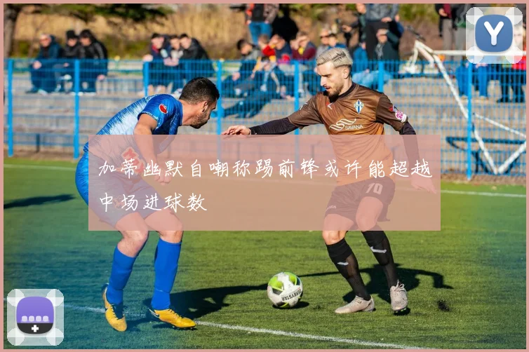 加蒂幽默自嘲称踢前锋或许能超越中场进球数