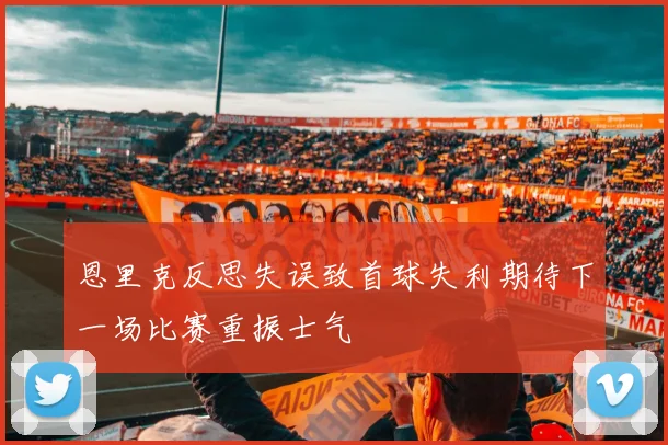 恩里克反思失误致首球失利期待下一场比赛重振士气