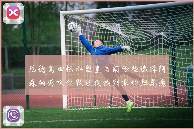 厄德高回忆加盟皇马前险些选择阿森纳感叹伦敦让我找到家的归属感