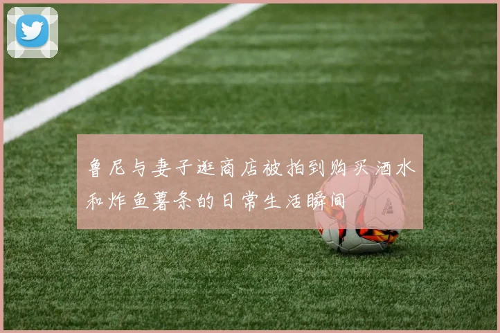 鲁尼与妻子逛商店被拍到购买酒水和炸鱼薯条的日常生活瞬间