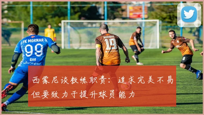 西蒙尼谈教练职责：追求完美不易但要致力于提升球员能力