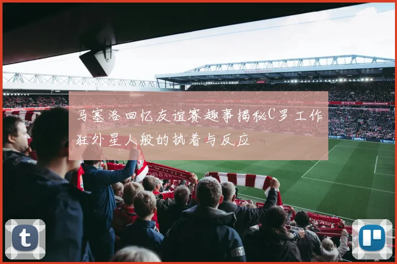 马塞洛回忆友谊赛趣事揭秘C罗工作狂外星人般的执着与反应