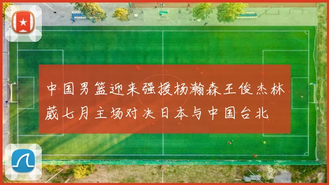 中国男篮迎来强援杨瀚森王俊杰林葳七月主场对决日本与中国台北