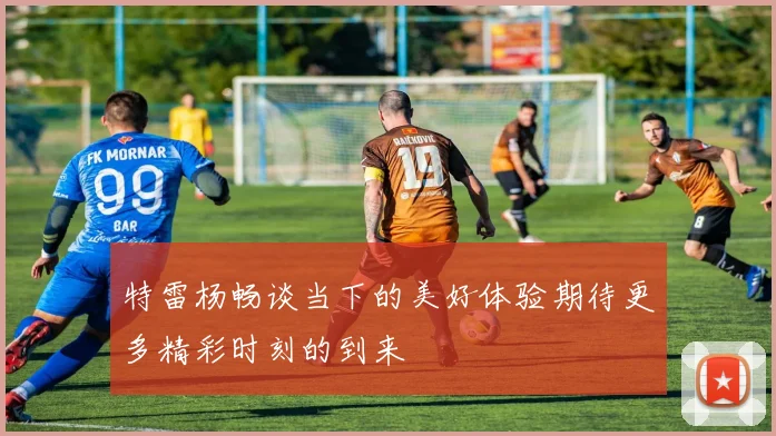 特雷杨畅谈当下的美好体验期待更多精彩时刻的到来