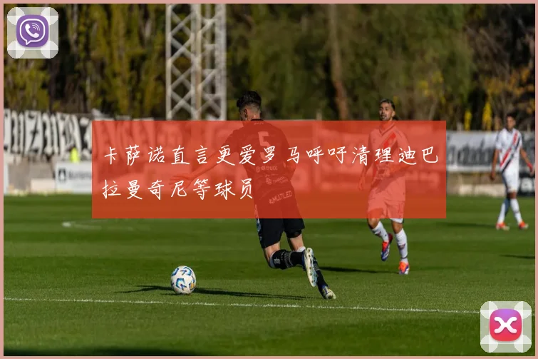 卡萨诺直言更爱罗马呼吁清理迪巴拉曼奇尼等球员