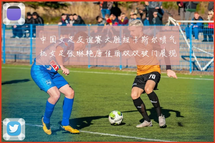 中国女足友谊赛大胜纽卡斯尔喷气机女足张琳艳唐佳丽双双破门展现实力