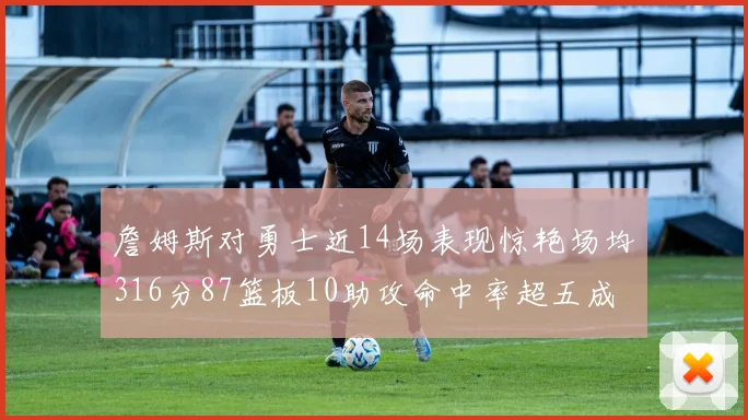 詹姆斯对勇士近14场表现惊艳场均316分87篮板10助攻命中率超五成