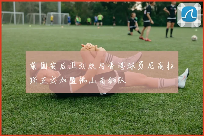 前国安后卫刘欢与香港球员尼高拉斯正式加盟佛山南狮队