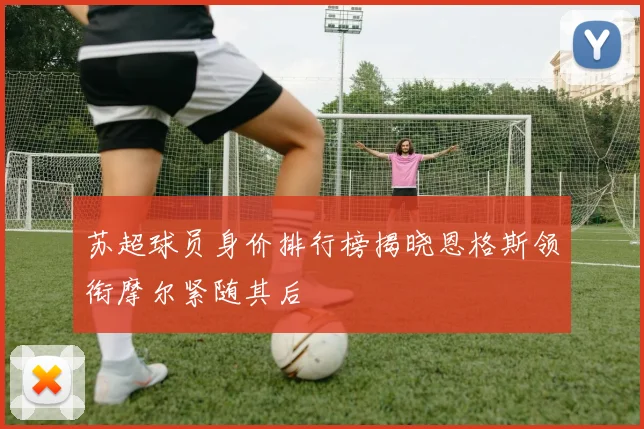 苏超球员身价排行榜揭晓恩格斯领衔摩尔紧随其后