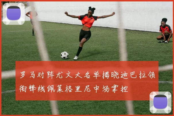 罗马对阵尤文大名单揭晓迪巴拉领衔锋线佩莱格里尼中场掌控