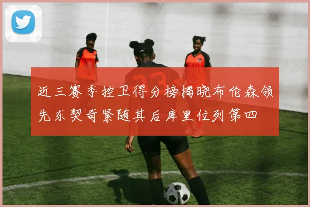 近三赛季控卫得分榜揭晓布伦森领先东契奇紧随其后库里位列第四
