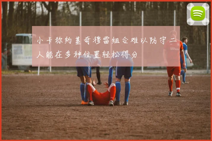 小卡称约基奇穆雷组合难以防守二人能在多种位置轻松得分
